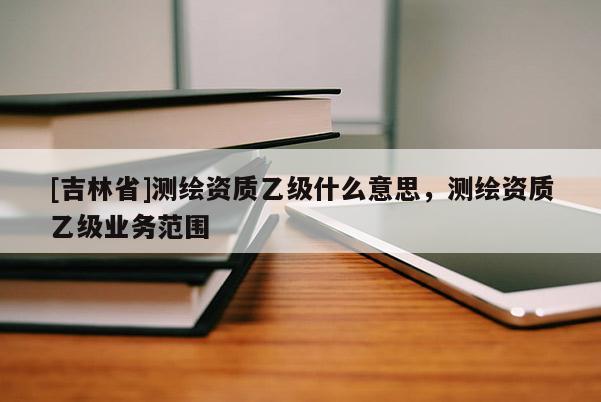 [吉林省]測繪資質乙級什么意思，測繪資質乙級業務范圍