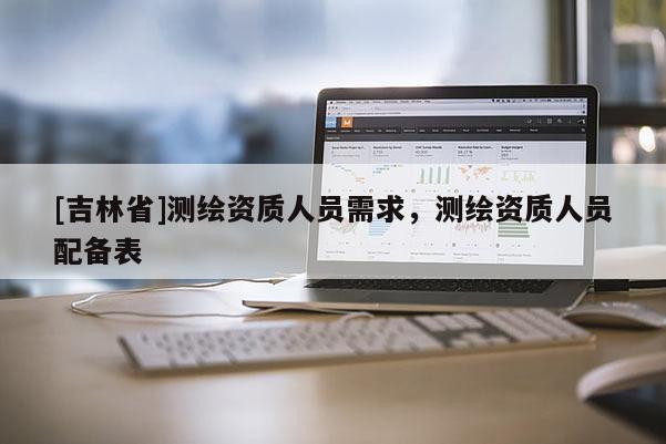 [吉林省]測(cè)繪資質(zhì)人員需求，測(cè)繪資質(zhì)人員配備表