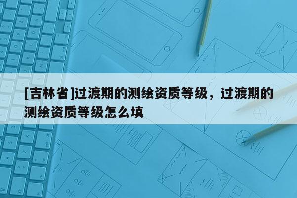 [吉林省]過渡期的測繪資質等級，過渡期的測繪資質等級怎么填