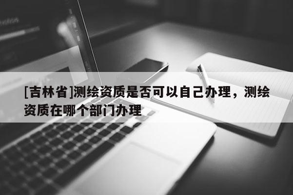 [吉林省]測繪資質(zhì)是否可以自己辦理，測繪資質(zhì)在哪個部門辦理