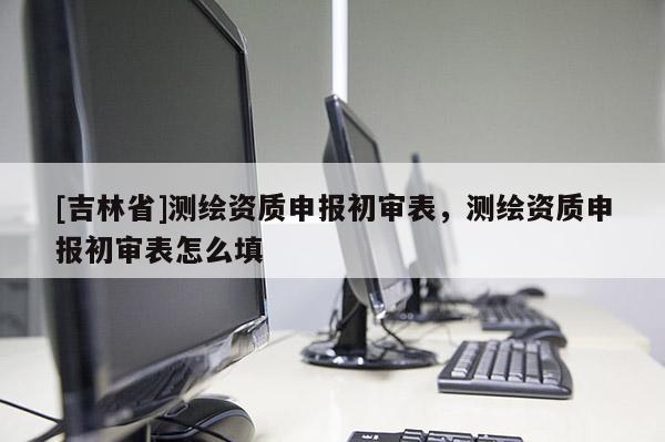 [吉林省]測繪資質(zhì)申報(bào)初審表，測繪資質(zhì)申報(bào)初審表怎么填