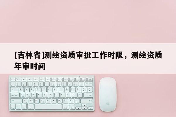 [吉林省]測繪資質(zhì)審批工作時限，測繪資質(zhì)年審時間