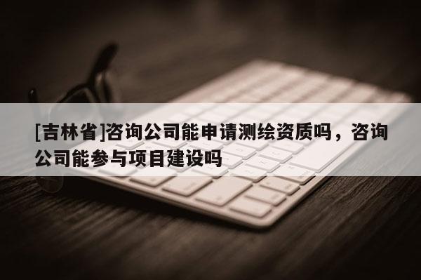 [吉林省]咨詢公司能申請測繪資質嗎，咨詢公司能參與項目建設嗎