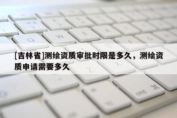 [吉林省]測繪資質審批時限是多久，測繪資質申請需要多久