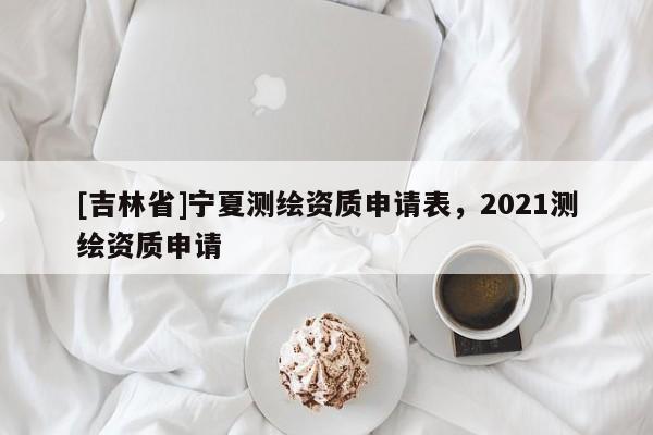[吉林省]寧夏測繪資質申請表，2021測繪資質申請