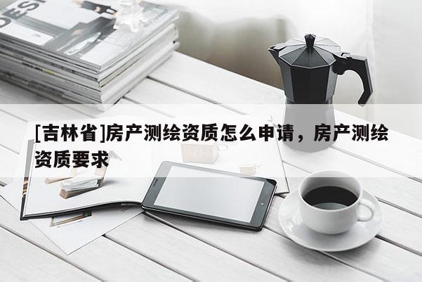 [吉林省]房產(chǎn)測繪資質(zhì)怎么申請，房產(chǎn)測繪資質(zhì)要求