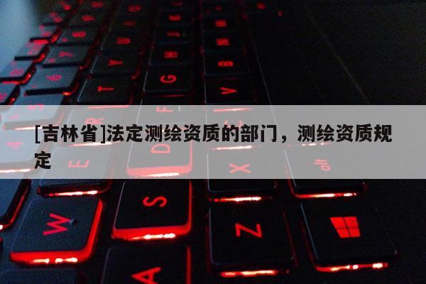 [吉林省]法定測繪資質的部門，測繪資質規定