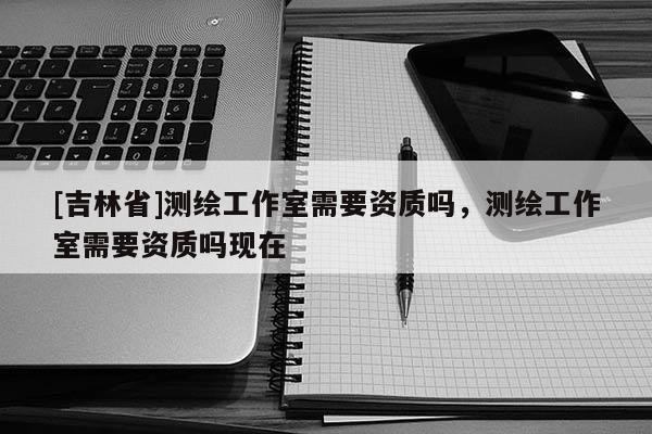 [吉林省]測(cè)繪工作室需要資質(zhì)嗎，測(cè)繪工作室需要資質(zhì)嗎現(xiàn)在