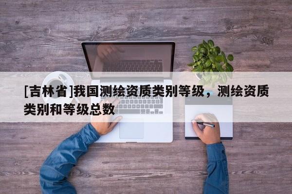 [吉林省]我國測繪資質類別等級，測繪資質類別和等級總數