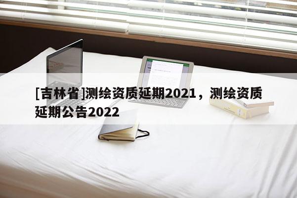 [吉林省]測繪資質延期2021，測繪資質延期公告2022