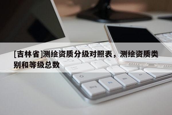 [吉林省]測繪資質分級對照表，測繪資質類別和等級總數