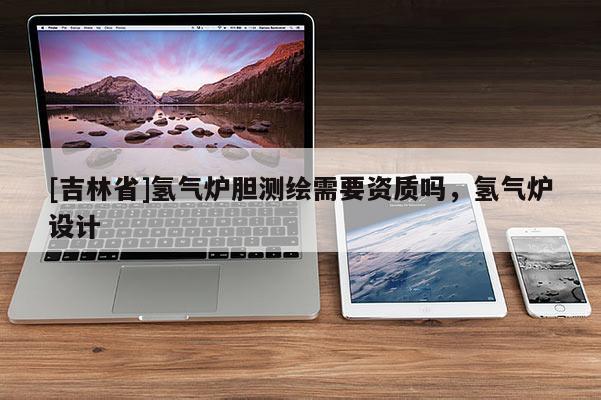 [吉林省]氫氣爐膽測繪需要資質嗎，氫氣爐設計