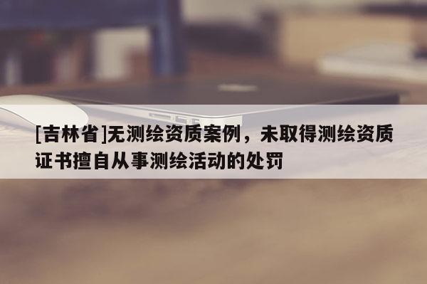 [吉林省]無測(cè)繪資質(zhì)案例，未取得測(cè)繪資質(zhì)證書擅自從事測(cè)繪活動(dòng)的處罰