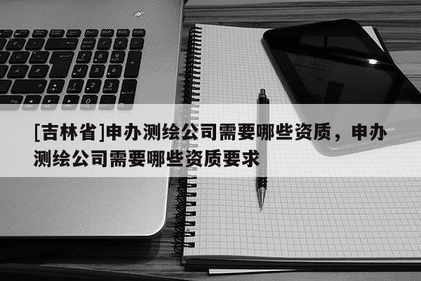 [吉林省]申辦測繪公司需要哪些資質(zhì)，申辦測繪公司需要哪些資質(zhì)要求