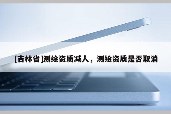 [吉林省]測繪資質減人，測繪資質是否取消