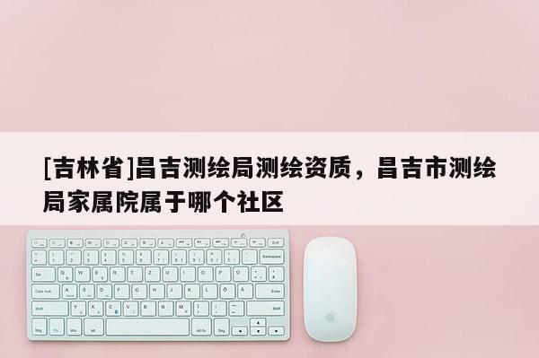 [吉林省]昌吉測繪局測繪資質(zhì)，昌吉市測繪局家屬院屬于哪個社區(qū)