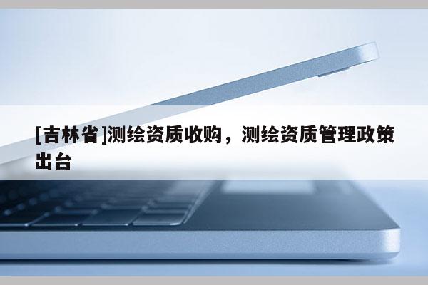 [吉林省]測繪資質(zhì)收購，測繪資質(zhì)管理政策出臺