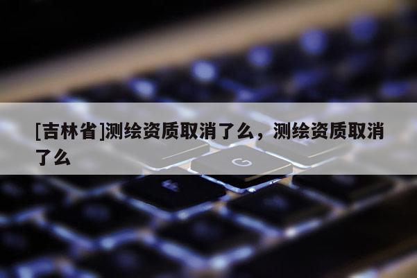 [吉林省]測繪資質取消了么，測繪資質取消了么