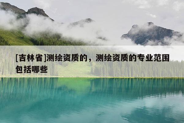[吉林省]測繪資質的，測繪資質的專業范圍包括哪些
