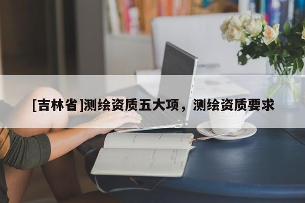 [吉林省]測繪資質五大項，測繪資質要求