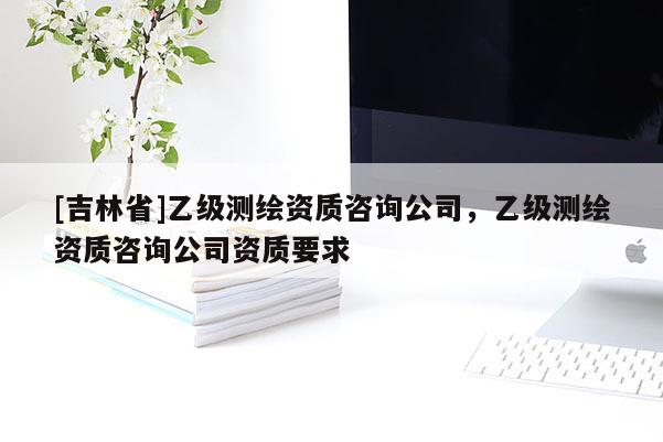 [吉林省]乙級測繪資質(zhì)咨詢公司，乙級測繪資質(zhì)咨詢公司資質(zhì)要求