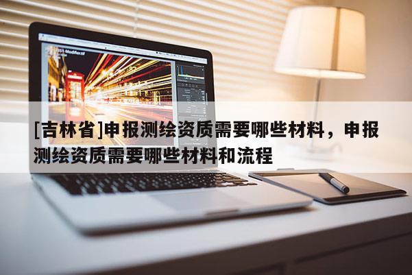 [吉林省]申報測繪資質需要哪些材料，申報測繪資質需要哪些材料和流程