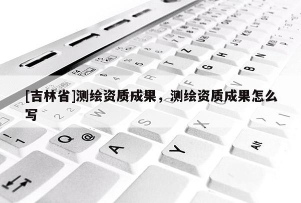 [吉林省]測繪資質成果，測繪資質成果怎么寫