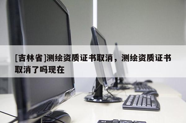[吉林省]測(cè)繪資質(zhì)證書取消，測(cè)繪資質(zhì)證書取消了嗎現(xiàn)在