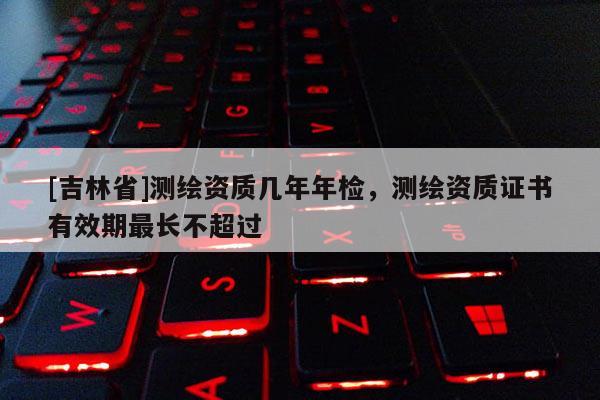 [吉林省]測繪資質幾年年檢，測繪資質證書有效期最長不超過