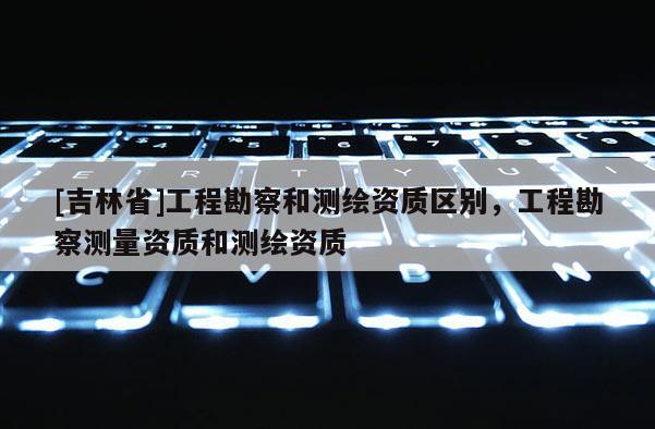 [吉林省]工程勘察和測繪資質(zhì)區(qū)別，工程勘察測量資質(zhì)和測繪資質(zhì)