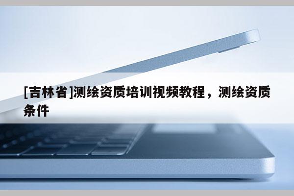 [吉林省]測(cè)繪資質(zhì)培訓(xùn)視頻教程，測(cè)繪資質(zhì)條件