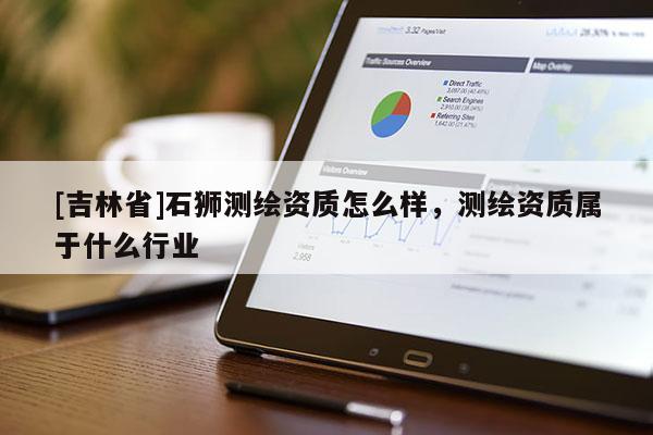 [吉林省]石獅測繪資質(zhì)怎么樣，測繪資質(zhì)屬于什么行業(yè)