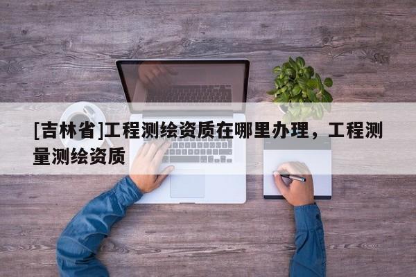[吉林省]工程測繪資質在哪里辦理，工程測量測繪資質