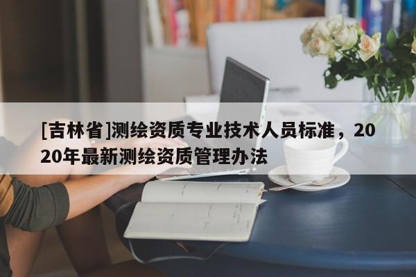 [吉林省]測繪資質專業技術人員標準，2020年最新測繪資質管理辦法