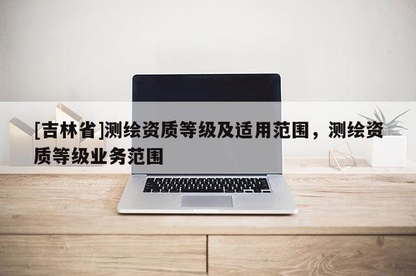 [吉林省]測繪資質等級及適用范圍，測繪資質等級業務范圍