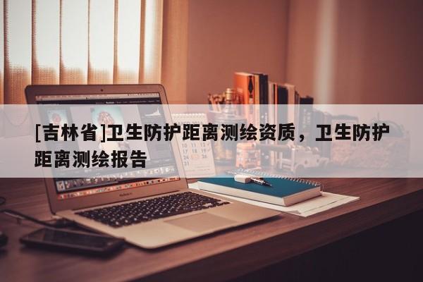 [吉林省]衛(wèi)生防護(hù)距離測繪資質(zhì)，衛(wèi)生防護(hù)距離測繪報告