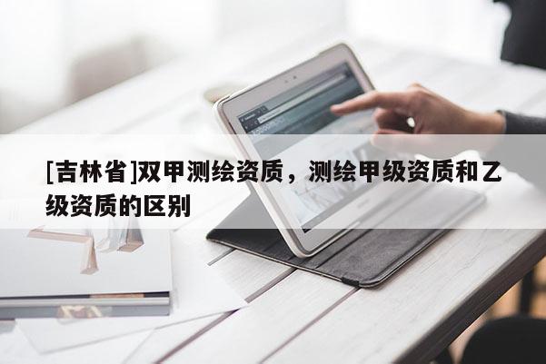 [吉林省]雙甲測繪資質，測繪甲級資質和乙級資質的區別