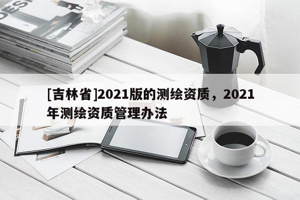 [吉林省]2021版的測(cè)繪資質(zhì)，2021年測(cè)繪資質(zhì)管理辦法