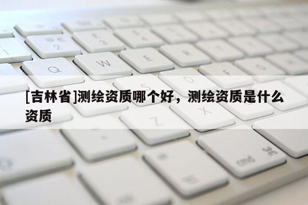 [吉林省]測繪資質哪個好，測繪資質是什么資質