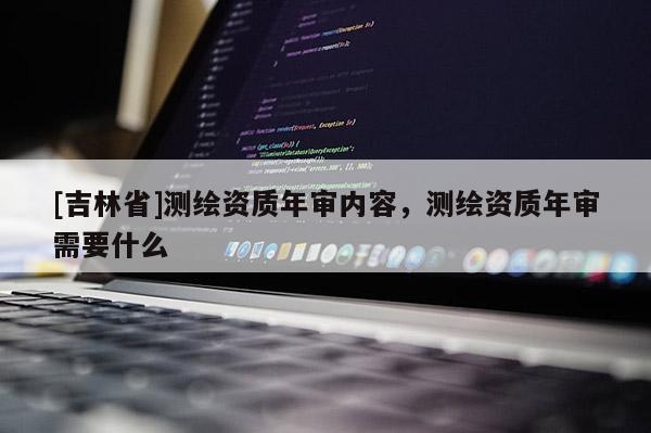 [吉林省]測繪資質年審內容，測繪資質年審需要什么