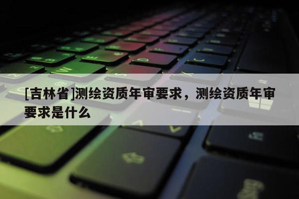 [吉林省]測繪資質年審要求，測繪資質年審要求是什么