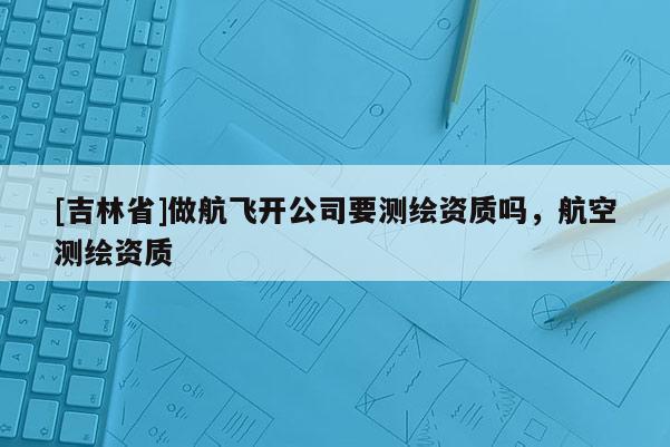 [吉林省]做航飛開公司要測繪資質嗎，航空測繪資質