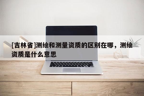 [吉林省]測繪和測量資質的區別在哪，測繪資質是什么意思
