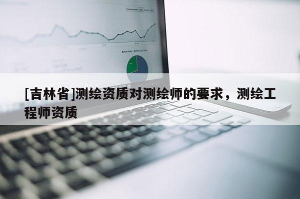 [吉林省]測繪資質(zhì)對測繪師的要求，測繪工程師資質(zhì)