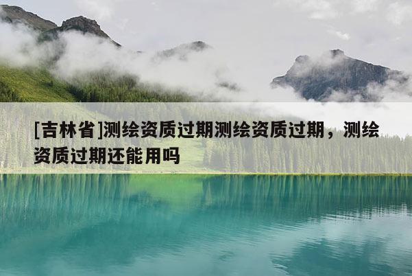 [吉林省]測繪資質過期測繪資質過期，測繪資質過期還能用嗎