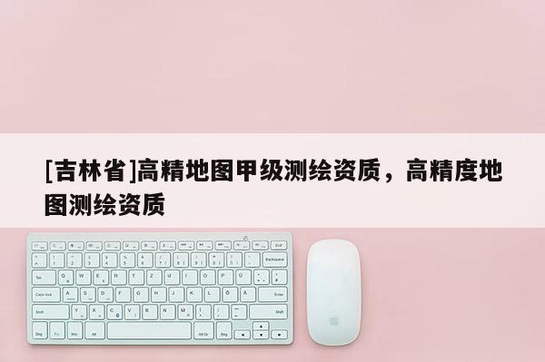 [吉林省]高精地圖甲級測繪資質(zhì)，高精度地圖測繪資質(zhì)