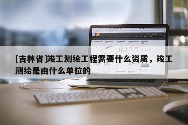 [吉林省]竣工測繪工程需要什么資質，竣工測繪是由什么單位的