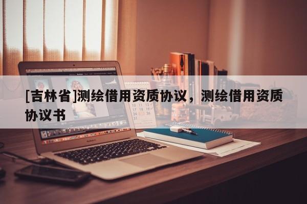 [吉林省]測繪借用資質協議，測繪借用資質協議書