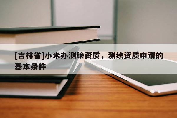 [吉林省]小米辦測繪資質，測繪資質申請的基本條件