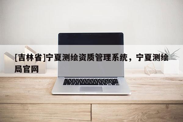 [吉林省]寧夏測繪資質管理系統，寧夏測繪局官網